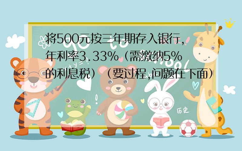 将500元按三年期存入银行,年利率3.33％（需缴纳5％的利息税）（要过程,问题在下面）