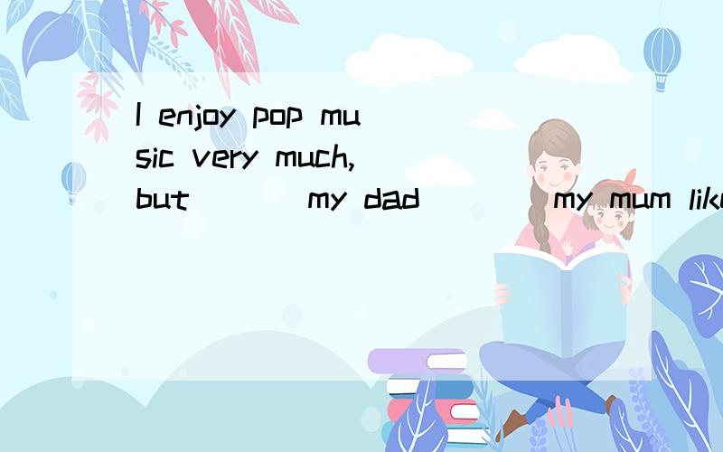 I enjoy pop music very much,but ___my dad____my mum likes it