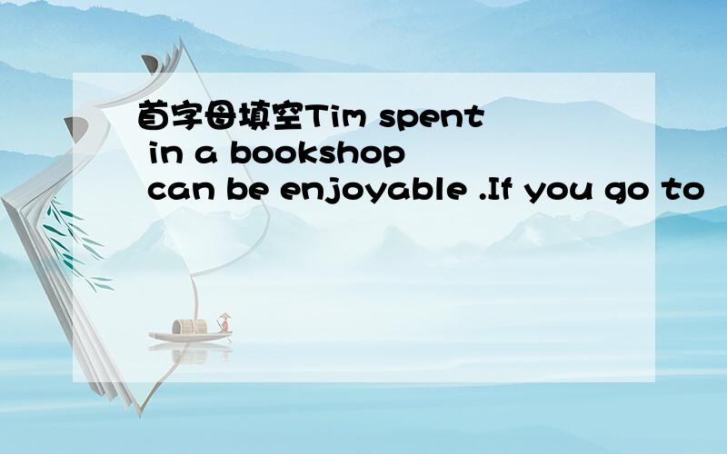 首字母填空Tim spent in a bookshop can be enjoyable .If you go to