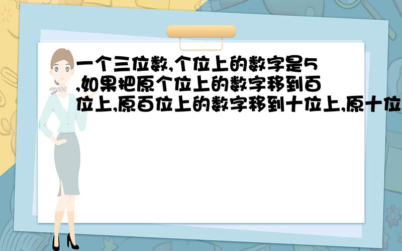 一个三位数,个位上的数字是5,如果把原个位上的数字移到百位上,原百位上的数字移到十位上,原十位上的数字移到个位上,那么所