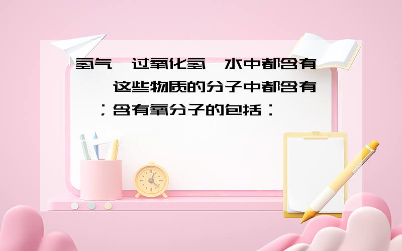 氢气,过氧化氢,水中都含有——,这些物质的分子中都含有——；含有氧分子的包括：——