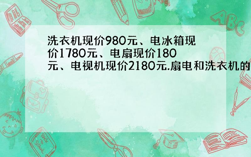 洗衣机现价980元、电冰箱现价1780元、电扇现价180元、电视机现价2180元.扇电和洗衣机的价钱之和比电视机少百分之