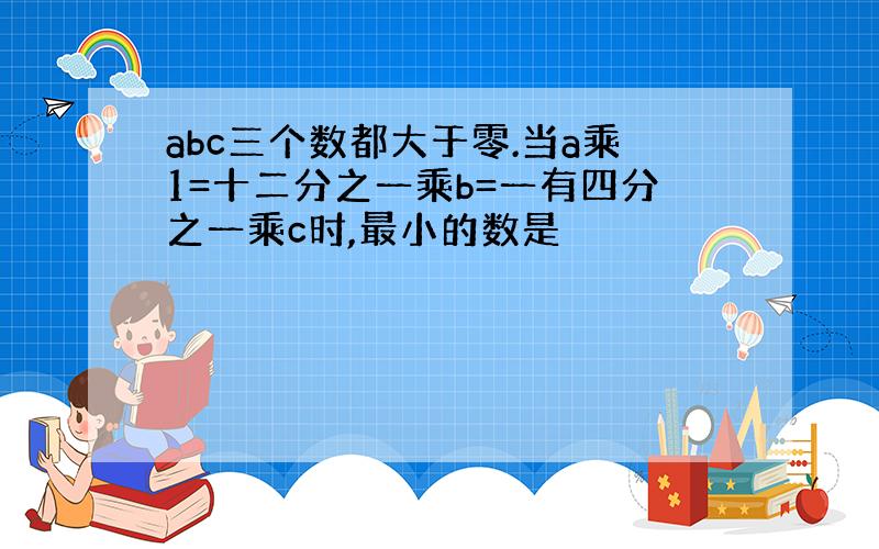 abc三个数都大于零.当a乘1=十二分之一乘b=一有四分之一乘c时,最小的数是