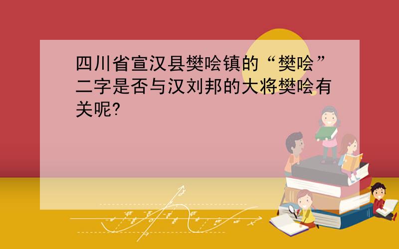 四川省宣汉县樊哙镇的“樊哙”二字是否与汉刘邦的大将樊哙有关呢?