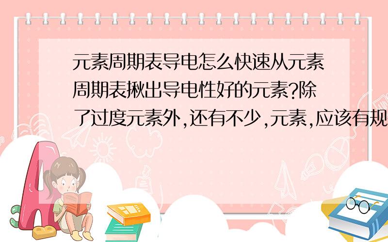 元素周期表导电怎么快速从元素周期表揪出导电性好的元素?除了过度元素外,还有不少,元素,应该有规律的