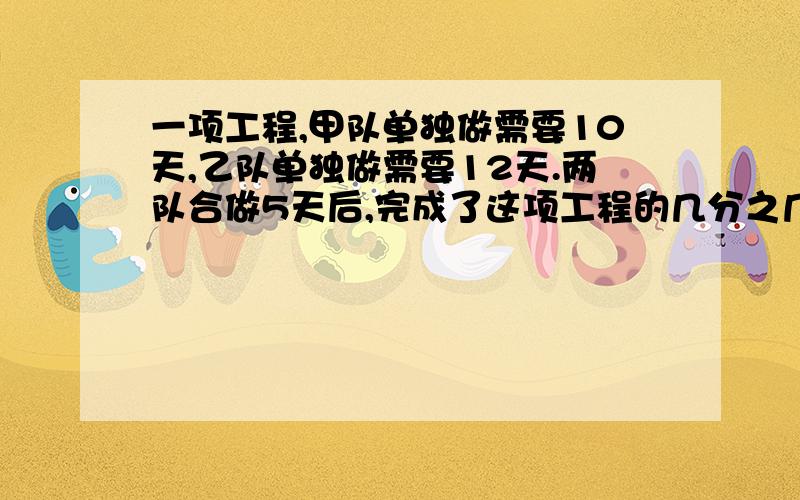 一项工程,甲队单独做需要10天,乙队单独做需要12天.两队合做5天后,完成了这项工程的几分之几?甲队比乙队多完成这项工程