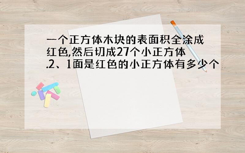 一个正方体木块的表面积全涂成红色,然后切成27个小正方体.2、1面是红色的小正方体有多少个