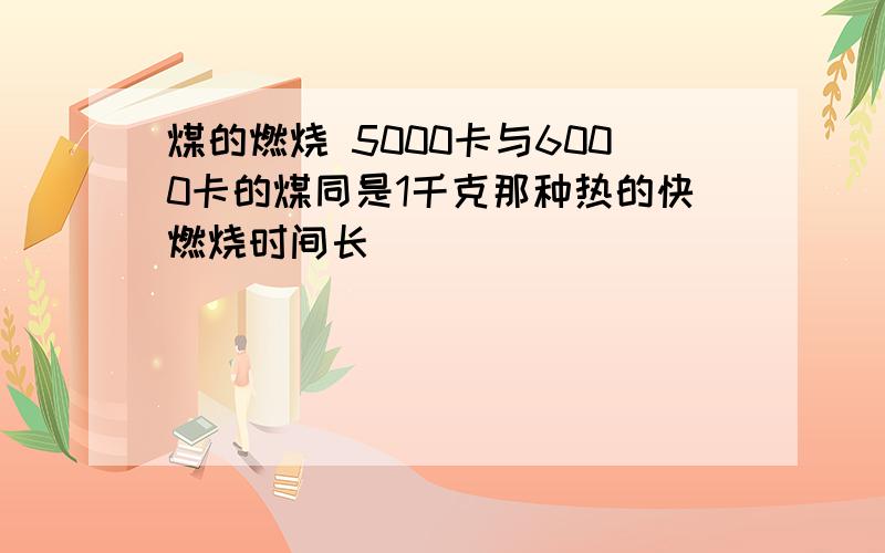 煤的燃烧 5000卡与6000卡的煤同是1千克那种热的快燃烧时间长