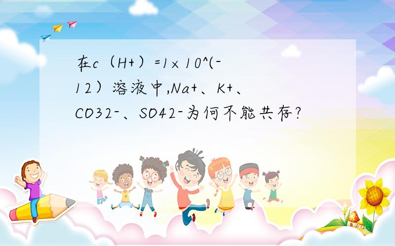 在c（H+）=1×10^(-12）溶液中,Na+、K+、CO32-、SO42-为何不能共存?