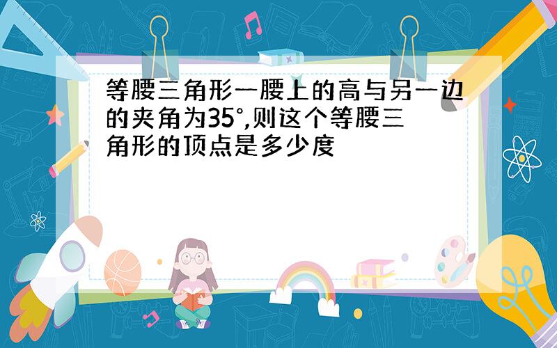 等腰三角形一腰上的高与另一边的夹角为35°,则这个等腰三角形的顶点是多少度