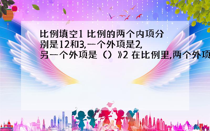 比例填空1 比例的两个内项分别是12和3,一个外项是2,另一个外项是（）》2 在比例里,两个外项互为倒数,其中一个内项是