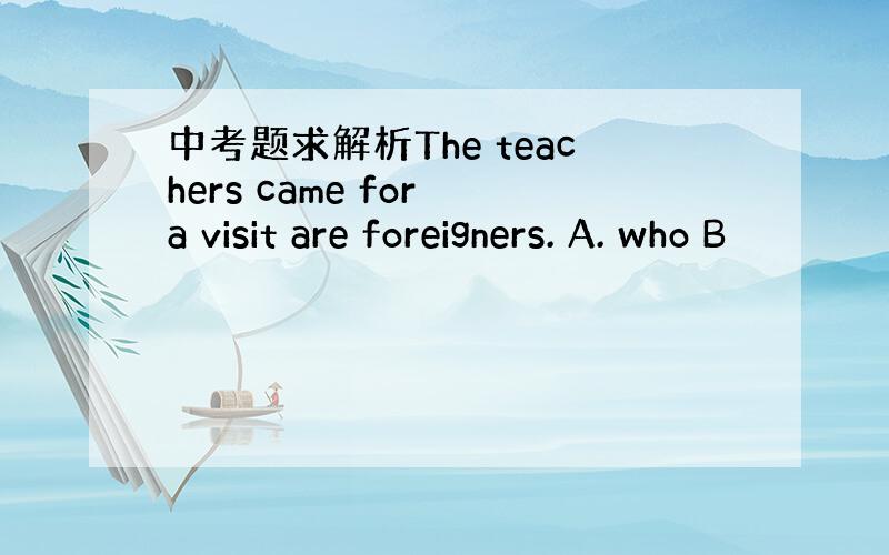 中考题求解析The teachers came for a visit are foreigners. A. who B