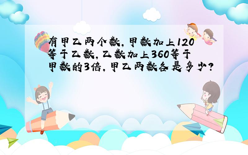 有甲乙两个数,甲数加上120等于乙数,乙数加上360等于甲数的3倍,甲乙两数各是多少?