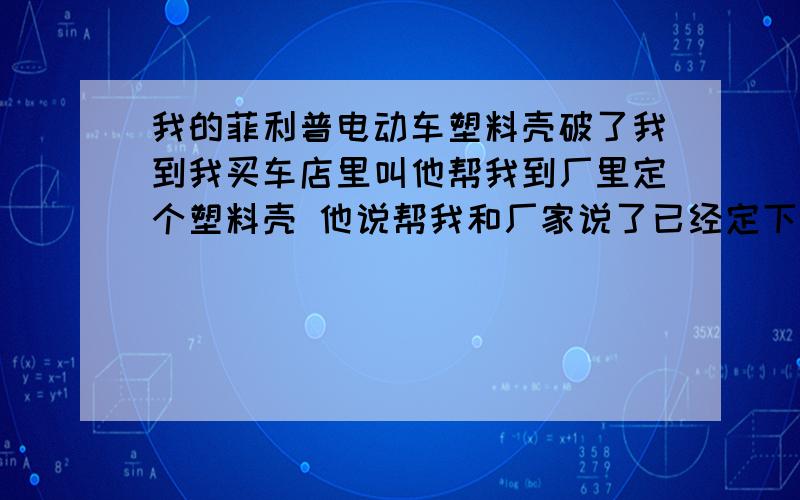 我的菲利普电动车塑料壳破了我到我买车店里叫他帮我到厂里定个塑料壳 他说帮我和厂家说了已经定下去了电动车厂家在嘉兴他说料壳