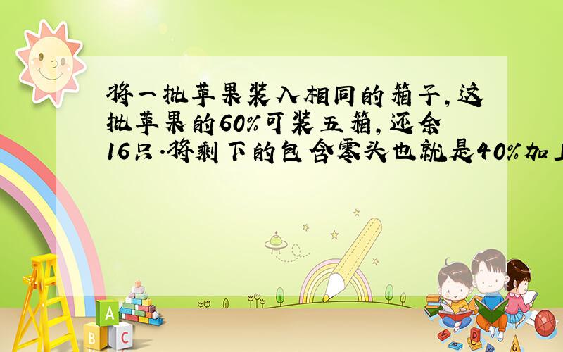 将一批苹果装入相同的箱子,这批苹果的60%可装五箱,还余16只.将剩下的包含零头也就是40%加上16只正好装满四箱,求这