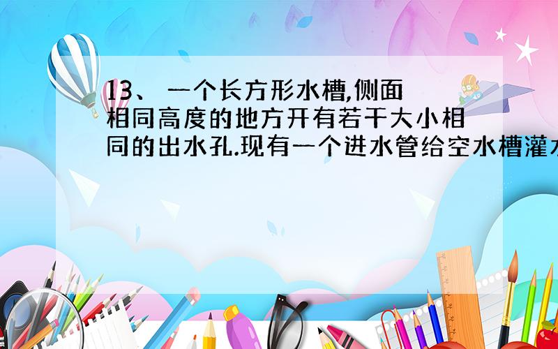 13、 一个长方形水槽,侧面相同高度的地方开有若干大小相同的出水孔.现有一个进水管给空水槽灌水,若出水