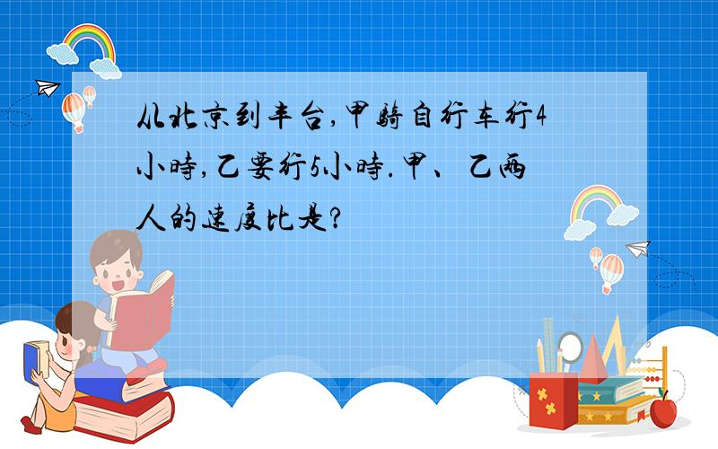 从北京到丰台,甲骑自行车行4小时,乙要行5小时.甲、乙两人的速度比是?