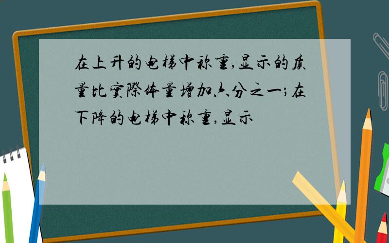 在上升的电梯中称重,显示的质量比实际体量增加六分之一；在下降的电梯中称重,显示