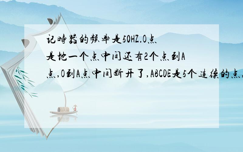 记时器的频率是50HZ．O点是地一个点中间还有2个点到A点,O到A点中间断开了,ABCDE是5个连续的点,O到A距离是6