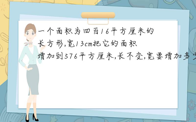 一个面积为四百16平方厘米的长方形,宽13cm把它的面积增加到576平方厘米,长不变,宽要增加多少厘米?