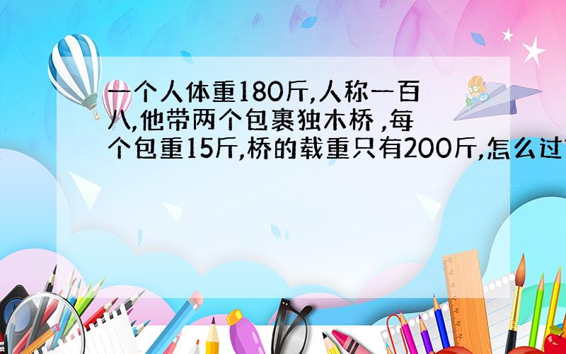 一个人体重180斤,人称一百八,他带两个包裹独木桥 ,每个包重15斤,桥的载重只有200斤,怎么过?