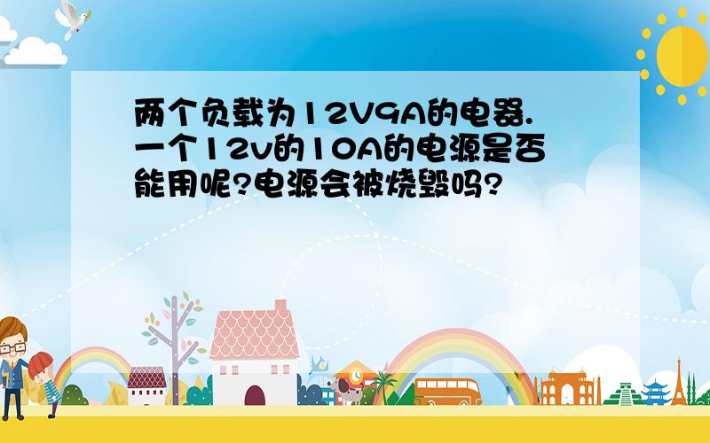 两个负载为12V9A的电器.一个12v的10A的电源是否能用呢?电源会被烧毁吗?