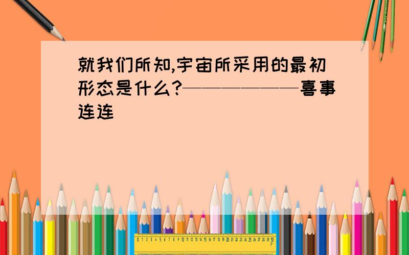 就我们所知,宇宙所采用的最初形态是什么?——————喜事连连