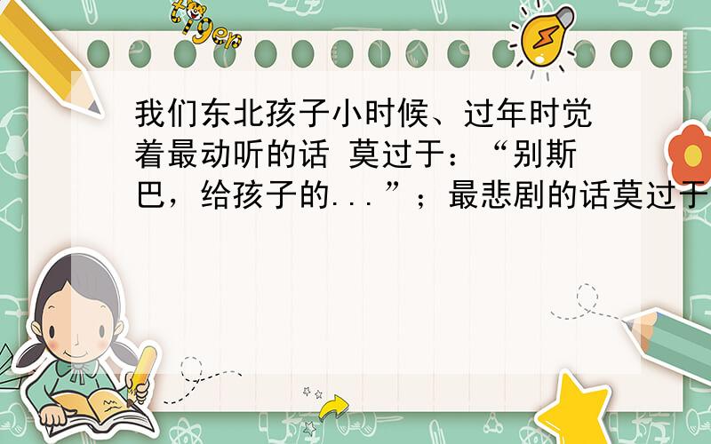 我们东北孩子小时候、过年时觉着最动听的话 莫过于：“别斯巴，给孩子的...”；最悲剧的话莫过于：“来 妈先帮你存着...