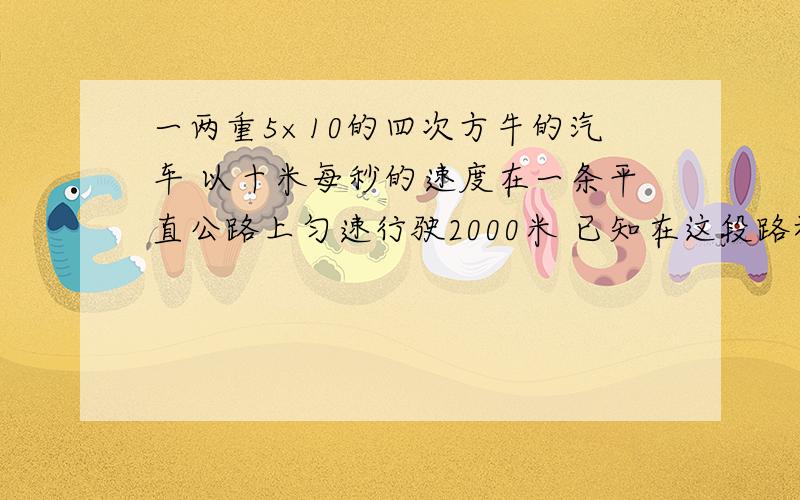 一两重5×10的四次方牛的汽车 以十米每秒的速度在一条平直公路上匀速行驶2000米 已知在这段路程中汽车发动机的牵引力为