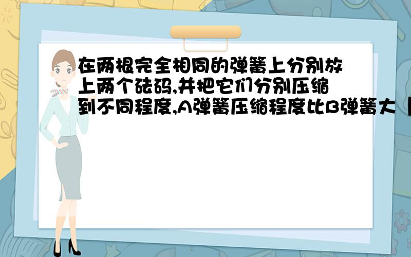 在两根完全相同的弹簧上分别放上两个砝码,并把它们分别压缩到不同程度,A弹簧压缩程度比B弹簧大【内详】