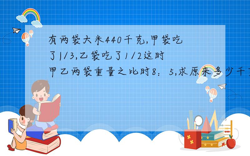 有两袋大米440千克,甲袋吃了|/3,乙袋吃了1/2这时甲乙两袋重量之比时8：5,求原来多少千克