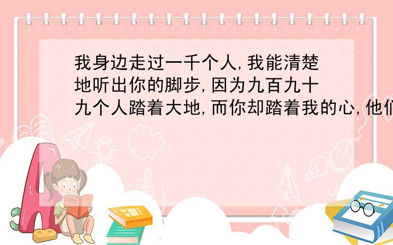 我身边走过一千个人,我能清楚地听出你的脚步,因为九百九十九个人踏着大地,而你却踏着我的心,他们是我身边的匆匆过客,而你却