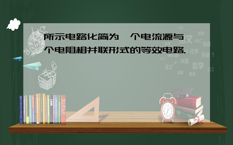 所示电路化简为一个电流源与一个电阻相并联形式的等效电路.