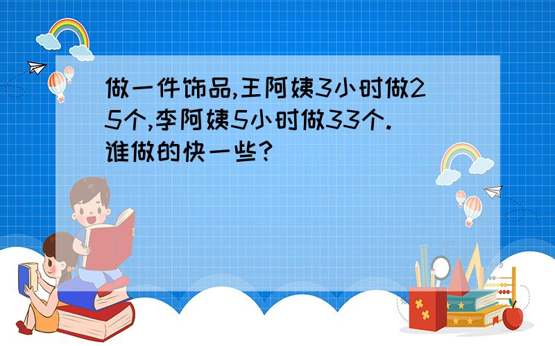 做一件饰品,王阿姨3小时做25个,李阿姨5小时做33个.谁做的快一些?