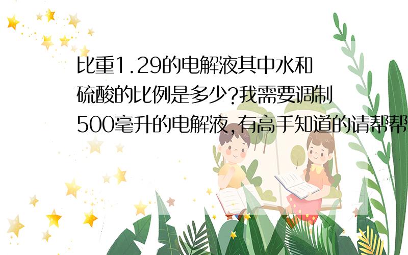 比重1.29的电解液其中水和硫酸的比例是多少?我需要调制500毫升的电解液,有高手知道的请帮帮忙.