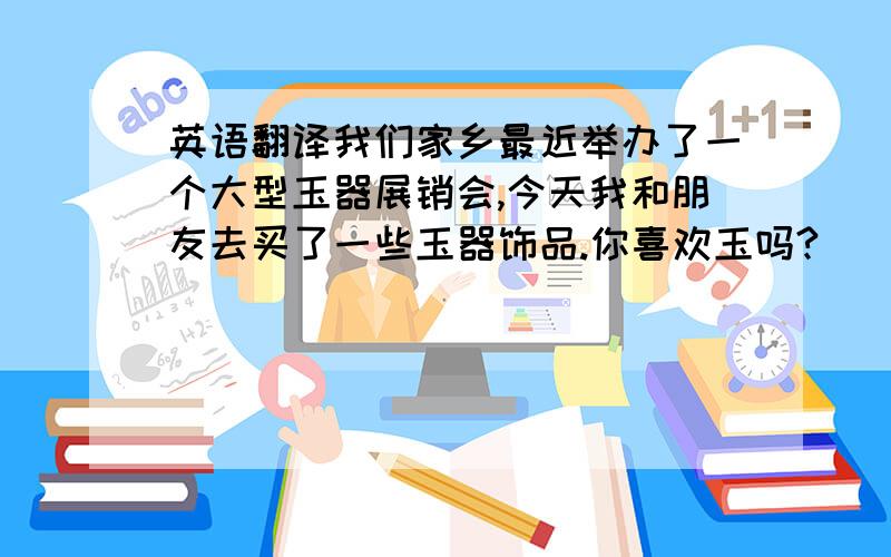 英语翻译我们家乡最近举办了一个大型玉器展销会,今天我和朋友去买了一些玉器饰品.你喜欢玉吗?