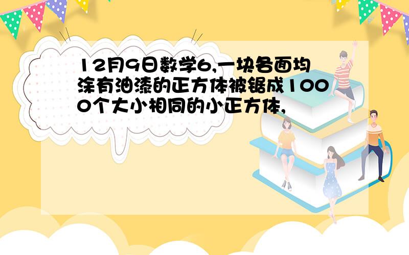 12月9日数学6,一块各面均涂有油漆的正方体被锯成1000个大小相同的小正方体,