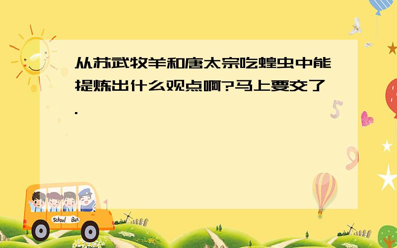 从苏武牧羊和唐太宗吃蝗虫中能提炼出什么观点啊?马上要交了.