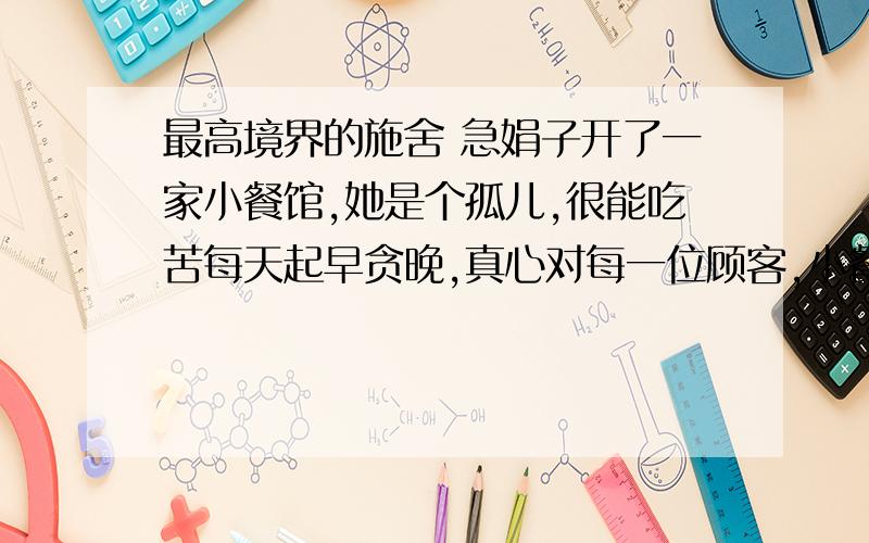 最高境界的施舍 急娟子开了一家小餐馆,她是个孤儿,很能吃苦每天起早贪晚,真心对每一位顾客,小餐馆渐渐生意兴隆起来,很多都