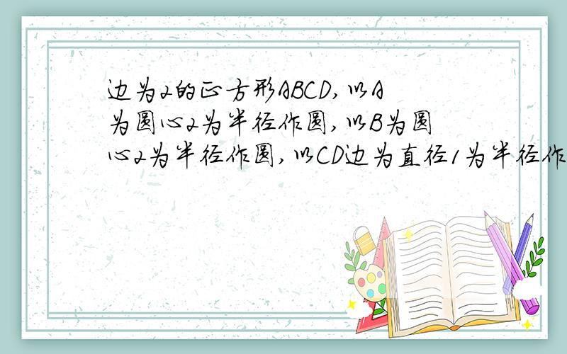 边为2的正方形ABCD,以A为圆心2为半径作圆,以B为圆心2为半径作圆,以CD边为直径1为半径作圆