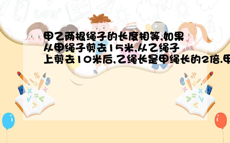 甲乙两根绳子的长度相等,如果从甲绳子剪去15米,从乙绳子上剪去10米后,乙绳长是甲绳长的2倍.甲乙两绳原来有多长?