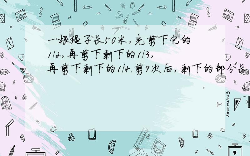 一根绳子长50米,先剪下它的1/2,再剪下剩下的1/3,再剪下剩下的1/4.剪9次后,剩下的部分长（）米