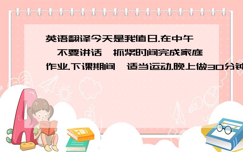 英语翻译今天是我值日.在中午,不要讲话,抓紧时间完成家庭作业.下课期间,适当运动.晚上做30分钟的运动保证晚上在十点睡觉