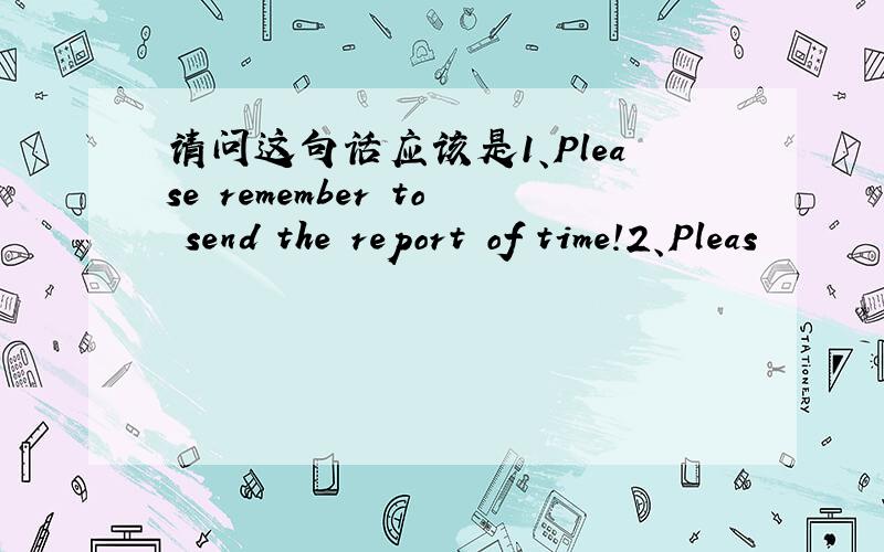 请问这句话应该是1、Please remember to send the report of time!2、Pleas