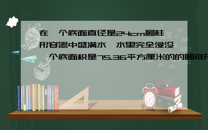 在一个底面直径是24cm圆柱形容器中盛满水,水里完全浸没一个底面积是75.36平方厘米的的圆锥形铅锤.当铅锤