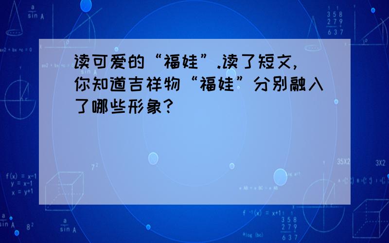 读可爱的“福娃”.读了短文,你知道吉祥物“福娃”分别融入了哪些形象?