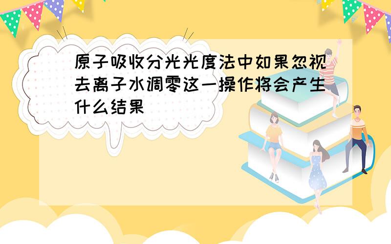 原子吸收分光光度法中如果忽视去离子水调零这一操作将会产生什么结果