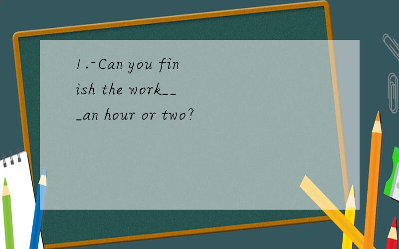 1.-Can you finish the work___an hour or two?