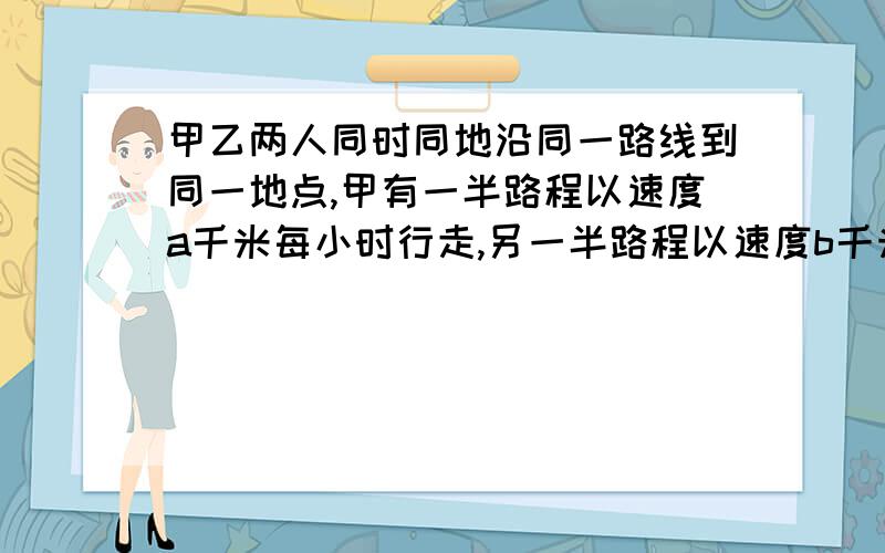 甲乙两人同时同地沿同一路线到同一地点,甲有一半路程以速度a千米每小时行走,另一半路程以速度b千米每时