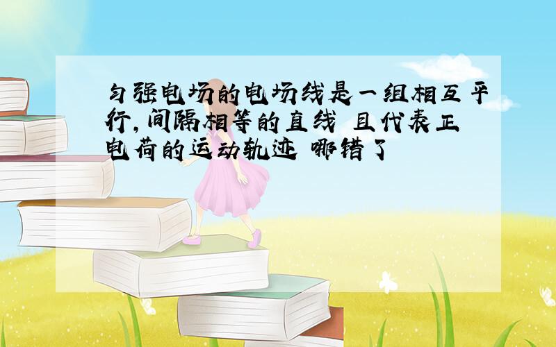 匀强电场的电场线是一组相互平行,间隔相等的直线 且代表正电荷的运动轨迹 哪错了